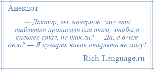 
    — Доктор, вы, наверное, мне эти таблетки прописали для того, чтобы я сильнее стал, не так ли? — Да, а в чем дело? — Я пузырек никак открыть не могу!