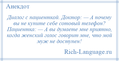 
    Диалог с пациенткой. Доктор: — А почему вы не купите себе сотовый телефон? Пациентка: — А вы думаете мне приятно, когда женский голос говорит мне, что мой муж не доступен!