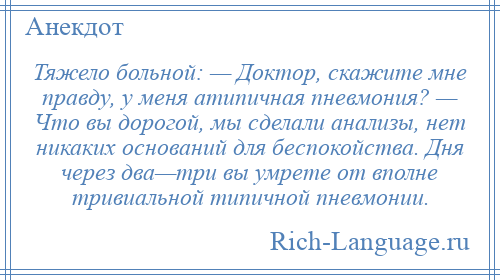 
    Тяжело больной: — Доктор, скажите мне правду, у меня атипичная пневмония? — Что вы дорогой, мы сделали анализы, нет никаких оснований для беспокойства. Дня через два—три вы умрете от вполне тривиальной типичной пневмонии.
