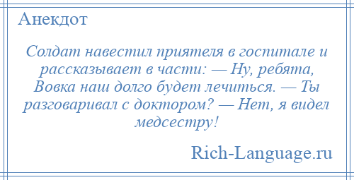 
    Солдат навестил приятеля в госпитале и рассказывает в части: — Ну, ребята, Вовка наш долго будет лечиться. — Ты разговаривал с доктором? — Нет, я видел медсестру!