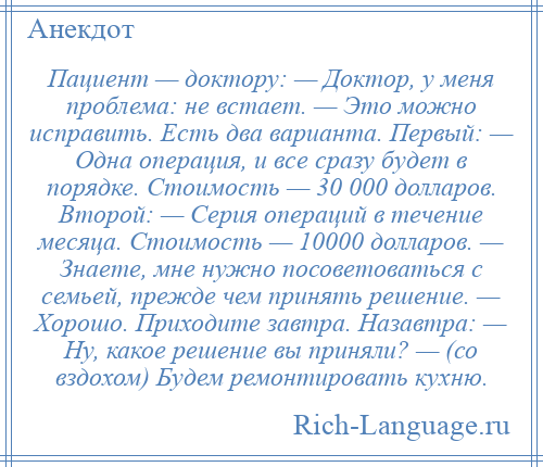 
    Пациент — доктору: — Доктор, у меня проблема: не встает. — Это можно исправить. Есть два варианта. Первый: — Одна операция, и все сразу будет в порядке. Стоимость — 30 000 долларов. Второй: — Серия операций в течение месяца. Стоимость — 10000 долларов. — Знаете, мне нужно посоветоваться с семьей, прежде чем принять решение. — Хорошо. Приходите завтра. Назавтра: — Ну, какое решение вы приняли? — (со вздохом) Будем ремонтировать кухню.