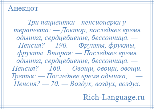 
    Три пациентки—пенсионерки у терапевта: — Доктор, последнее время одышка, сердцебиение, бессонница. — Пенсия? — 190. — Фрукты, фрукты, фрукты. Вторая: — Последнее время одышка, сердцебиение, бессонница. — Пенсия? — 160. — Овощи, овощи, овощи. Третья: — Последнее время одышка,… — Пенсия? — 70. — Воздух, воздух, воздух.