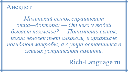 
    Маленький сынок спрашивает отца—доктора: — От чего у людей бывает похмелье? — Понимаешь сынок, когда человек пьет алкоголь, в организме погибают микробы, а с утра оставшиеся в живых устраивают поминки.