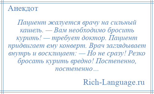 
    Пациент жалуется врачу на сильный кашель. — Вам необходимо бросить курить! — требует доктор. Пациент придвигает ему конверт. Врач заглядывает внутрь и восклицает: — Но не сразу! Резко бросать курить вредно! Постепенно, постепенно…