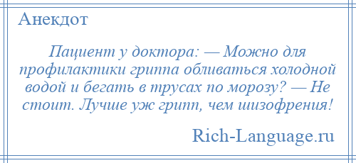 
    Пациент у доктора: — Можно для профилактики гриппа обливаться холодной водой и бегать в трусах по морозу? — Не стоит. Лучше уж грипп, чем шизофрения!