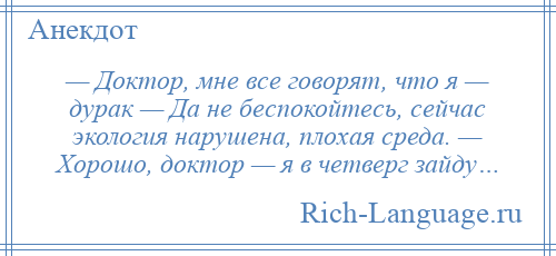 
    — Доктор, мне все говорят, что я — дурак — Да не беспокойтесь, сейчас экология нарушена, плохая среда. — Хорошо, доктор — я в четверг зайду…