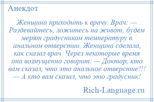 
    Женщина приходить к врачу. Врач: — Раздевайтесь, ложитесь на живот, будем мерят градусником температуру в анальном отверстии. Женщина сделала, как сказал врач. Через некоторые время она возмущенно говорит: — Доктор, кто вам сказал, что это анальное отверстие!!! — А кто вам сказал, что это градусник!