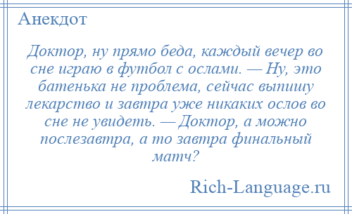 
    Доктор, ну прямо беда, каждый вечер во сне играю в футбол с ослами. — Ну, это батенька не проблема, сейчас выпишу лекарство и завтра уже никаких ослов во сне не увидеть. — Доктор, а можно послезавтра, а то завтра финальный матч?