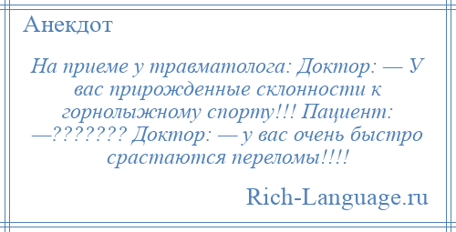 
    На приеме у травматолога: Доктор: — У вас прирожденные склонности к горнолыжному спорту!!! Пациент: —??????? Доктор: — у вас очень быстро срастаются переломы!!!!