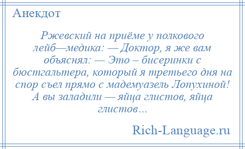 
    Ржевский на приёме у полкового лейб—медика: — Доктор, я же вам объяснял: — Это – бисеринки с бюстгальтера, который я третьего дня на спор съел прямо с мадемуазель Лопухиной! А вы заладили — яйца глистов, яйца глистов…