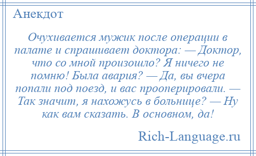 
    Очухивается мужик после операции в палате и спрашивает доктора: — Доктор, что со мной произошло? Я ничего не помню! Была авария? — Да, вы вчера попали под поезд, и вас прооперировали. — Так значит, я нахожусь в больнице? — Ну как вам сказать. В основном, да!