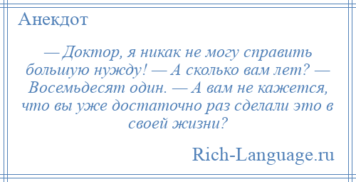 
    — Доктор, я никак не могу справить большую нужду! — А сколько вам лет? — Восемьдесят один. — А вам не кажется, что вы уже достаточно раз сделали это в своей жизни?