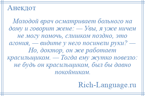 
    Молодой врач осматривает больного на дому и говорит жене: — Увы, я уже ничем не могу помочь, слишком поздно, это агония, — видите у него посинели руки? — Но, доктор, он же работает красильщиком. — Тогда ему жутко повезло: не будь он красильщиком, был бы давно покойником.