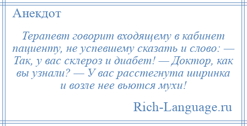 
    Терапевт говорит входящему в кабинет пациенту, не успевшему сказать и слово: — Так, у вас склероз и диабет! — Доктор, как вы узнали? — У вас расстегнута ширинка и возле нее вьются мухи!