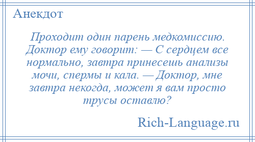 
    Проходит один парень медкомиссию. Доктор ему говорит: — С сердцем все нормально, завтра принесешь анализы мочи, спермы и кала. — Доктор, мне завтра некогда, может я вам просто трусы оставлю?