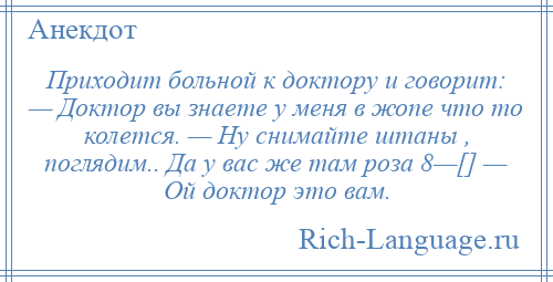 
    Приходит больной к доктору и говорит: — Доктор вы знаете у меня в жопе что то колется. — Ну снимайте штаны , поглядим.. Да у вас же там роза 8—[] — Ой доктор это вам.