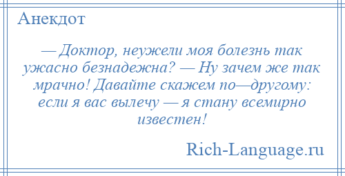 
    — Доктор, неужели моя болезнь так ужасно безнадежна? — Ну зачем же так мрачно! Давайте скажем по—другому: если я вас вылечу — я стану всемирно известен!