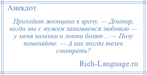 
    Приходит женщина к врачу. — Доктор, когда мы с мужем занимаемся любовью — у меня коленки и локти болят… — Позу поменяйте. — А как тогда телек смотреть?