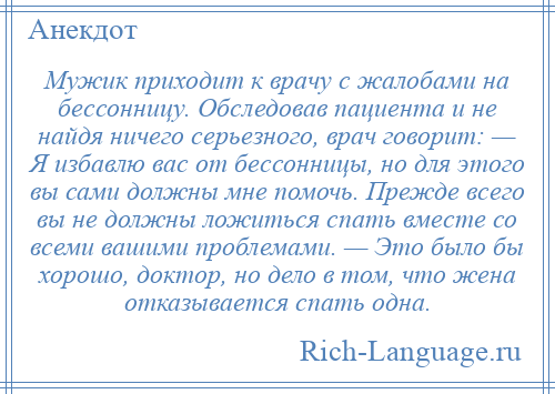 
    Мужик приходит к врачу с жалобами на бессонницу. Обследовав пациента и не найдя ничего серьезного, врач говорит: — Я избавлю вас от бессонницы, но для этого вы сами должны мне помочь. Прежде всего вы не должны ложиться спать вместе со всеми вашими проблемами. — Это было бы хорошо, доктор, но дело в том, что жена отказывается спать одна.