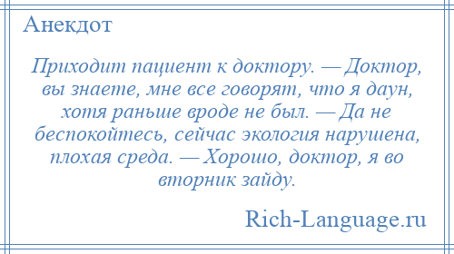 
    Приходит пациент к доктору. — Доктор, вы знаете, мне все говорят, что я даун, хотя раньше вроде не был. — Да не беспокойтесь, сейчас экология нарушена, плохая среда. — Хорошо, доктор, я во вторник зайду.