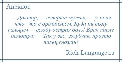 
    — Доктор, — говорит мужик, — у меня что—то с организмом. Куда ни ткну пальцем — всюду острая боль! Врач после осмотра: — Так у вас, голубчик, просто палец сломан!