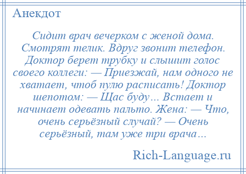 
    Сидит врач вечерком с женой дома. Смотрят телик. Вдруг звонит телефон. Доктор берет трубку и слышит голос своего коллеги: — Приезжай, нам одного не хватает, чтоб пулю расписать! Доктор шепотом: — Щас буду… Встает и начинает одевать пальто. Жена: — Что, очень серьёзный случай? — Очень серьёзный, там уже три врача…