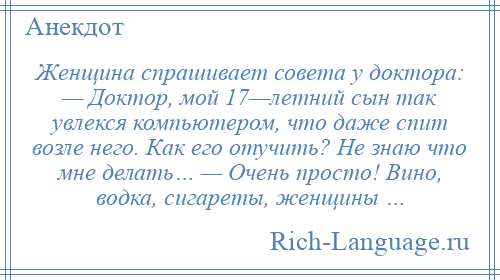 
    Женщина спрашивает совета у доктора: — Доктор, мой 17—летний сын так увлекся компьютером, что даже спит возле него. Как его отучить? Не знаю что мне делать… — Очень просто! Вино, водка, сигареты, женщины …