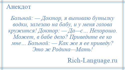 
    Больной: — Доктор, я выпиваю бутылку водки, залезаю на бабу, и у меня голова кружится! Доктор: — Да—с… Нехорошо. Может, в бабе дело? Приведите ее ко мне… Больной: — Как же я ее приведу? Это ж Родина—Мать!