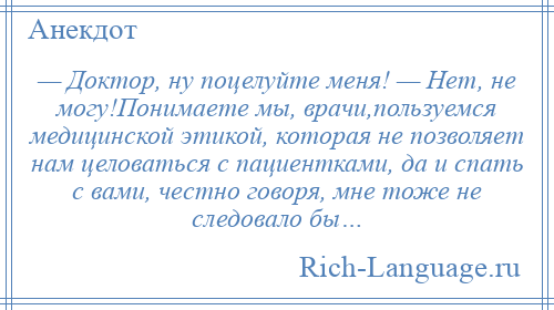 
    — Доктор, ну поцелуйте меня! — Нет, не могу!Понимаете мы, врачи,пользуемся медицинской этикой, которая не позволяет нам целоваться с пациентками, да и спать с вами, честно говоря, мне тоже не следовало бы…