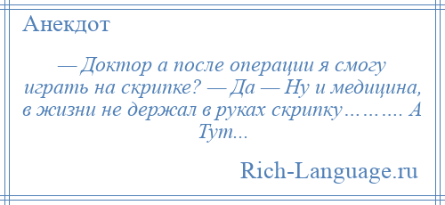 
    — Доктор а после операции я смогу играть на скрипке? — Да — Ну и медицина, в жизни не держал в руках скрипку………. А Тут...