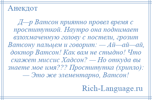 
    Д—р Ватсон приятно провел время с проституткой. Наутро она поднимает взлохмаченную голову с постели, грозит Ватсону пальцем и говорит: — Ай—ай—ай, доктор Ватсон! Как вам не стыдно! Что скажет миссис Хадсон? — Но откуда вы знаете мое имя??? Проститутка (хрипло): — Это же элементарно, Ватсон!