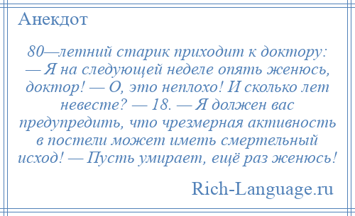 
    80—летний старик приходит к доктору: — Я на следующей неделе опять женюсь, доктор! — О, это неплохо! И сколько лет невесте? — 18. — Я должен вас предупредить, что чрезмерная активность в постели может иметь смертельный исход! — Пусть умирает, ещё раз женюсь!