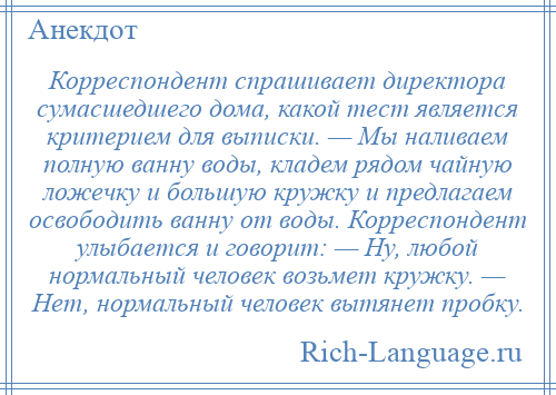 
    Корреспондент спрашивает директора сумасшедшего дома, какой тест является критерием для выписки. — Мы наливаем полную ванну воды, кладем рядом чайную ложечку и большую кружку и предлагаем освободить ванну от воды. Корреспондент улыбается и говорит: — Ну, любой нормальный человек возьмет кружку. — Нет, нормальный человек вытянет пробку.