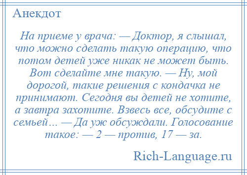 
    На приеме у врача: — Доктор, я слышал, что можно сделать такую операцию, что потом детей уже никак не может быть. Вот сделайте мне такую. — Ну, мой дорогой, такие решения с кондачка не принимают. Сегодня вы детей не хотите, а завтра захотите. Взвесь все, обсудите с семьей… — Да уж обсуждали. Голосование такое: — 2 — против, 17 — за.