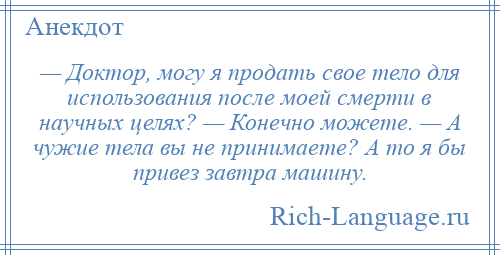 
    — Доктор, могу я продать свое тело для использования после моей смерти в научных целях? — Конечно можете. — А чужие тела вы не принимаете? А то я бы привез завтра машину.