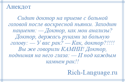 
    Сидит доктор на приеме с больной головой после воскресной пьянки. Заходит пациент: — Доктор, как мои анализы? Доктор, держась руками за больную голову: — У вас рак? — Как, доктор?!!!! Вы же говорили КАМHИ! Доктор, поднимая на него глаза: — И под каждым камнем рак!!