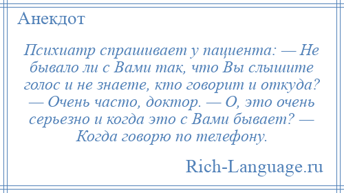 
    Психиатр спрашивает у пациента: — Не бывало ли с Вами так, что Вы слышите голос и не знаете, кто говорит и откуда? — Очень часто, доктор. — О, это очень серьезно и когда это с Вами бывает? — Когда говорю по телефону.