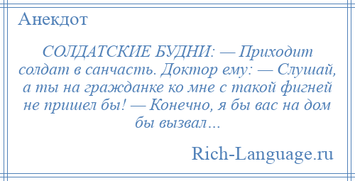 
    СОЛДАТСКИЕ БУДНИ: — Приходит солдат в санчасть. Доктор ему: — Слушай, а ты на гражданке ко мне с такой фигней не пришел бы! — Конечно, я бы вас на дом бы вызвал…