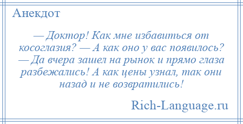 
    — Доктор! Как мне избавиться от косоглазия? — А как оно у вас появилось? — Да вчера зашел на рынок и прямо глаза разбежались! А как цены узнал, так они назад и не возвратились!