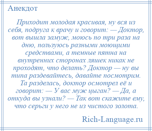 
    Приходит молодая красивая, ну вся из себя, подруга к врачу и говорит: — Доктор, вот вышла замуж, моюсь по три раза на дню, пользуюсь разными моющими средствами, а темные пятна на внутренних сторонах ляшек никак не проходят, что делать? Доктор — ну вы типа раздевайтесь, давайте посмотрим. Та разделась, доктор осмотрел её и говорит: — У вас муж цыган? — Да, а откуда вы узнали? — Так вот скажите ему, что серьги у него не из чистого золота.