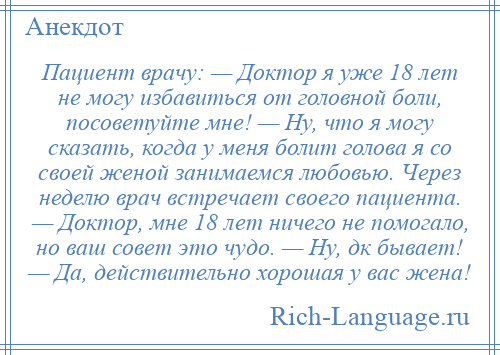 
    Пациент врачу: — Доктор я уже 18 лет не могу избавиться от головной боли, посоветуйте мне! — Ну, что я могу сказать, когда у меня болит голова я со своей женой занимаемся любовью. Через неделю врач встречает своего пациента. — Доктор, мне 18 лет ничего не помогало, но ваш совет это чудо. — Ну, дк бывает! — Да, действительно хорошая у вас жена!