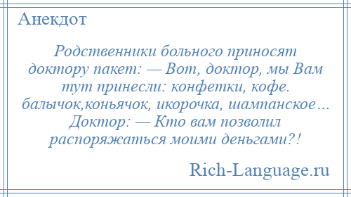 
    Родственники больного приносят доктору пакет: — Вот, доктор, мы Вам тут принесли: конфетки, кофе. балычок,коньячок, икорочка, шампанское… Доктор: — Кто вам позволил распоряжаться моими деньгами?!