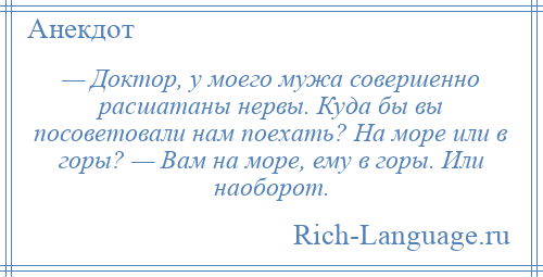 
    — Доктор, у моего мужа совершенно расшатаны нервы. Куда бы вы посоветовали нам поехать? На море или в горы? — Вам на море, ему в горы. Или наоборот.