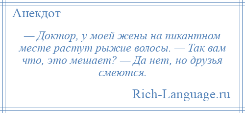 
    — Доктор, у моей жены на пикантном месте растут рыжие волосы. — Так вам что, это мешает? — Да нет, но друзья смеются.