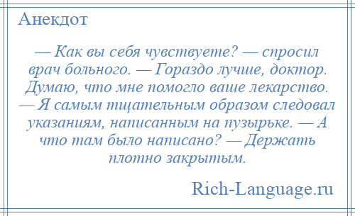 
    — Как вы себя чувствуете? — спросил врач больного. — Гораздо лучше, доктор. Думаю, что мне помогло ваше лекарство. — Я самым тщательным образом следовал указаниям, написанным на пузырьке. — А что там было написано? — Держать плотно закрытым.