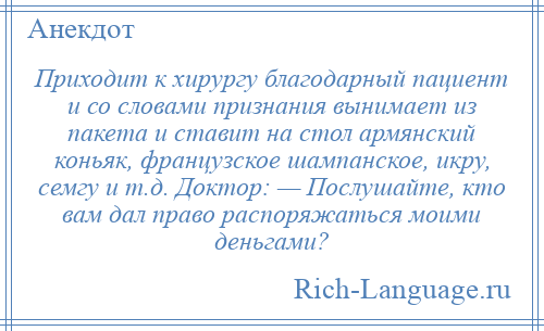 
    Приходит к хирургу благодарный пациент и со словами признания вынимает из пакета и ставит на стол армянский коньяк, французское шампанское, икру, семгу и т.д. Доктор: — Послушайте, кто вам дал право распоряжаться моими деньгами?