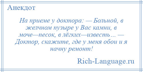 
    На приеме у доктора: — Больной, в желчном пузыре у Вас камни, в моче—песок, в лёгких—известь… — Доктор, скажите, где у меня обои и я начну ремонт!