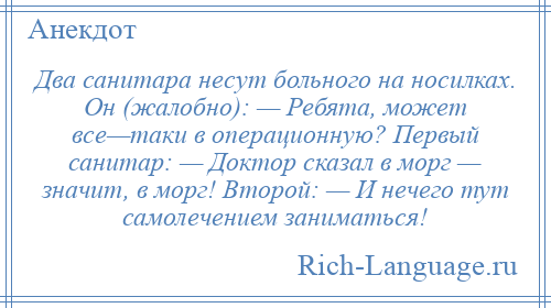 
    Два санитара несут больного на носилках. Он (жалобно): — Ребята, может все—таки в операционную? Первый санитар: — Доктор сказал в морг — значит, в морг! Второй: — И нечего тут самолечением заниматься!