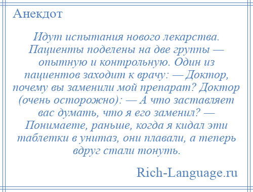 
    Идут испытания нового лекарства. Пациенты поделены на две группы — опытную и контрольную. Один из пациентов заходит к врачу: — Доктор, почему вы заменили мой препарат? Доктор (очень осторожно): — А что заставляет вас думать, что я его заменил? — Понимаете, раньше, когда я кидал эти таблетки в унитаз, они плавали, а теперь вдруг стали тонуть.