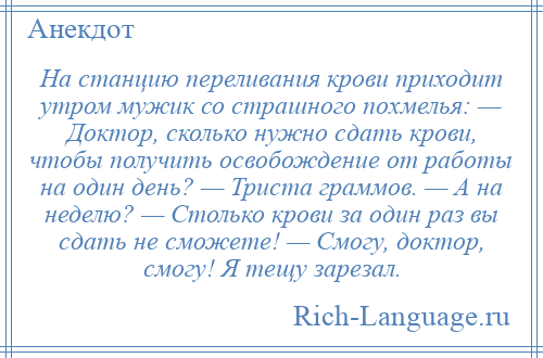 
    На станцию переливания крови приходит утром мужик со страшного похмелья: — Доктор, сколько нужно сдать крови, чтобы получить освобождение от работы на один день? — Триста граммов. — А на неделю? — Столько крови за один раз вы сдать не сможете! — Смогу, доктор, смогу! Я тещу зарезал.